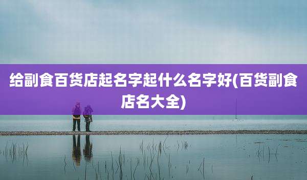 给副食百货店起名字起什么名字好(百货副食店名大全)