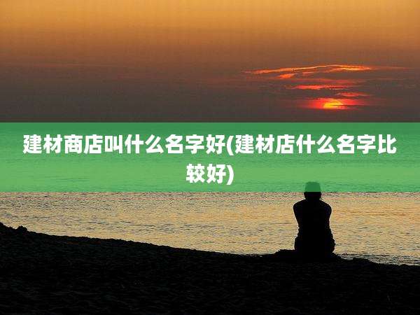 建材商店叫什么名字好(建材店什么名字比较好)