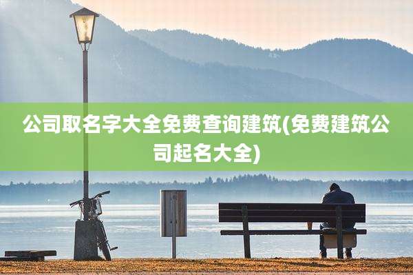 公司取名字大全免费查询建筑(免费建筑公司起名大全)