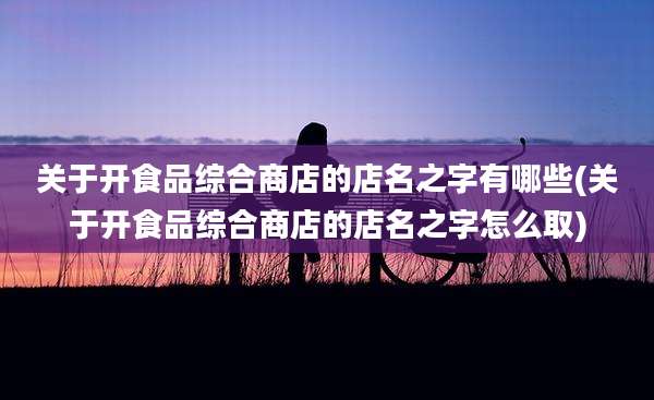 关于开食品综合商店的店名之字有哪些(关于开食品综合商店的店名之字怎么取)
