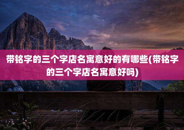 带铭字的三个字店名寓意好的有哪些(带铭字的三个字店名寓意好吗)