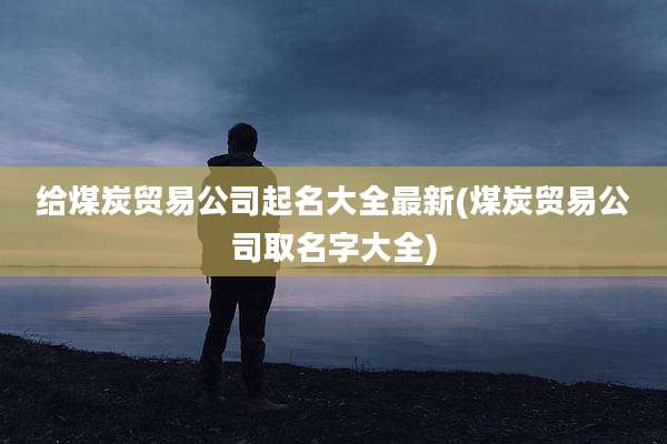 给煤炭贸易公司起名大全最新(煤炭贸易公司取名字大全)