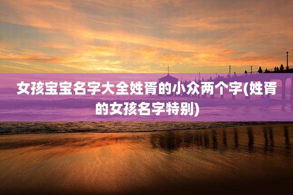 女孩宝宝名字大全姓胥的小众两个字(姓胥的女孩名字特别)