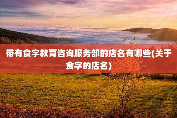 带有食字教育咨询服务部的店名有哪些(关于食字的店名)
