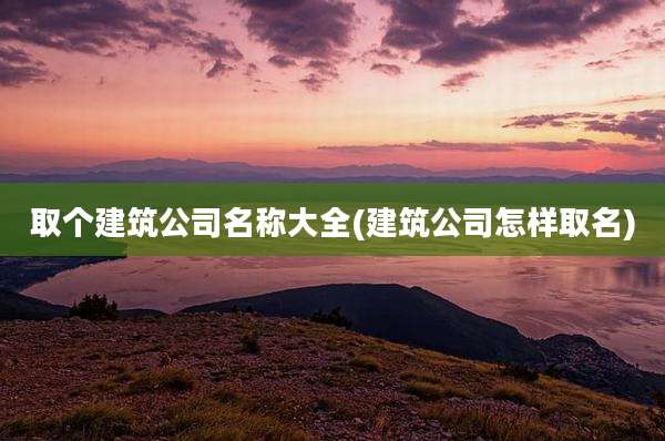 取个建筑公司名称大全(建筑公司怎样取名)