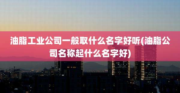 油脂工业公司一般取什么名字好听(油脂公司名称起什么名字好)