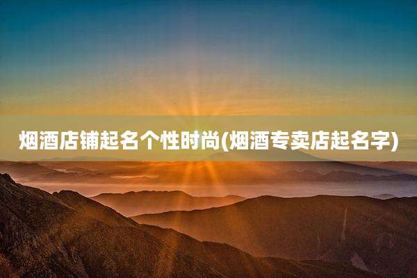 烟酒店铺起名个性时尚(烟酒专卖店起名字)