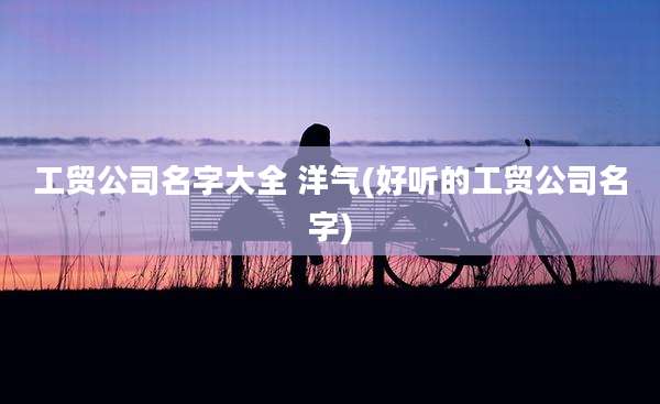 工贸公司名字大全 洋气(好听的工贸公司名字)