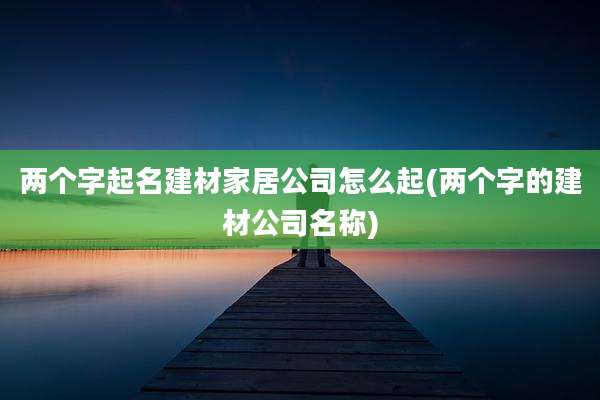 两个字起名建材家居公司怎么起(两个字的建材公司名称)