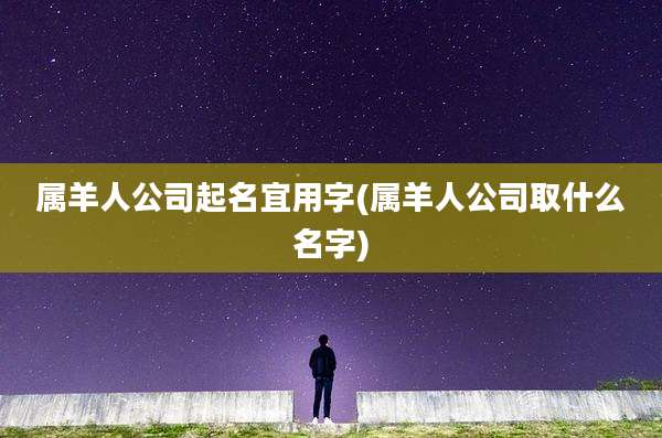 属羊人公司起名宜用字(属羊人公司取什么名字)