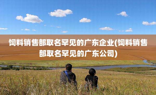 饲料销售部取名罕见的广东企业(饲料销售部取名罕见的广东公司)