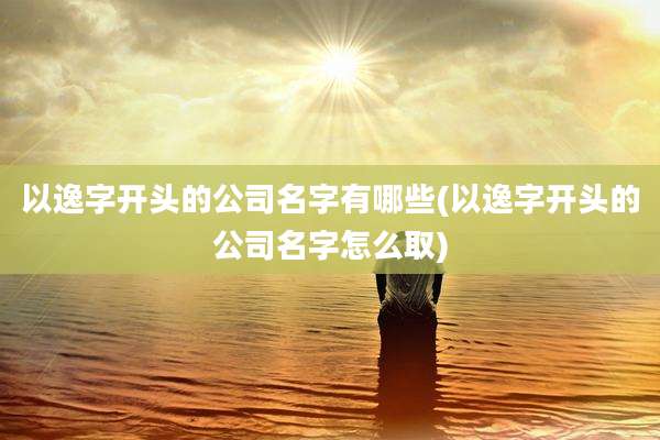 以逸字开头的公司名字有哪些(以逸字开头的公司名字怎么取)