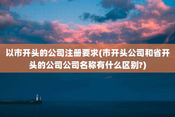 以市开头的公司注册要求(市开头公司和省开头的公司公司名称有什么区别?)
