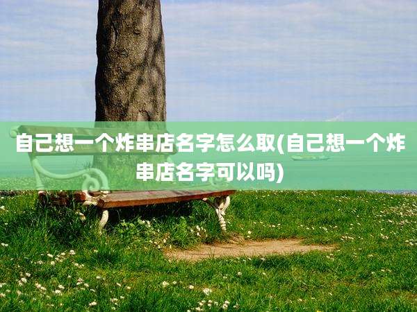 自己想一个炸串店名字怎么取(自己想一个炸串店名字可以吗)