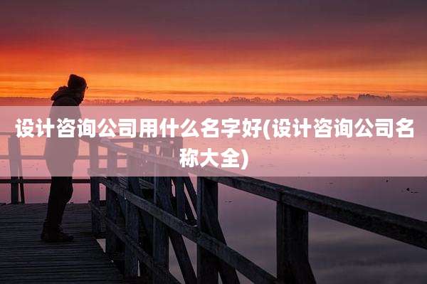 设计咨询公司用什么名字好(设计咨询公司名称大全)