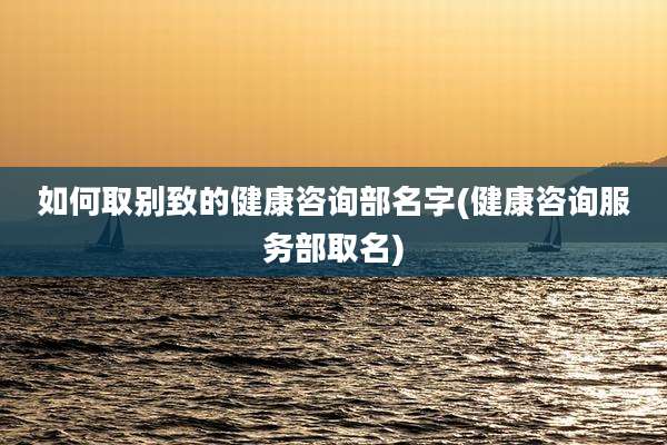如何取别致的健康咨询部名字(健康咨询服务部取名)