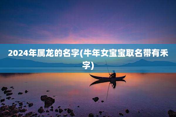 2024年属龙的名字(牛年女宝宝取名带有禾字)