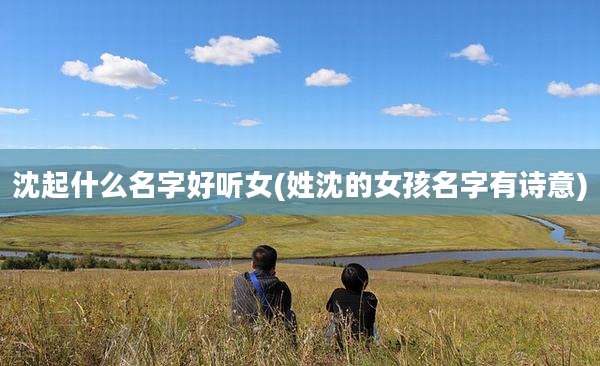 沈起什么名字好听女(姓沈的女孩名字有诗意)