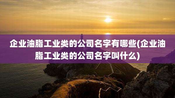 企业油脂工业类的公司名字有哪些(企业油脂工业类的公司名字叫什么)