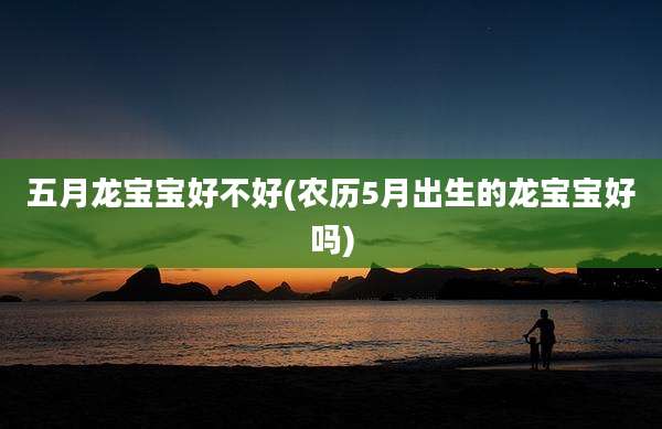 五月龙宝宝好不好(农历5月出生的龙宝宝好吗)