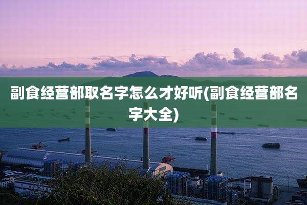 副食经营部取名字怎么才好听(副食经营部名字大全)