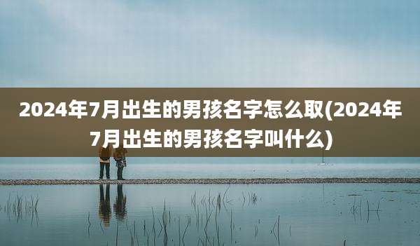 2024年7月出生的男孩名字怎么取(2024年7月出生的男孩名字叫什么)
