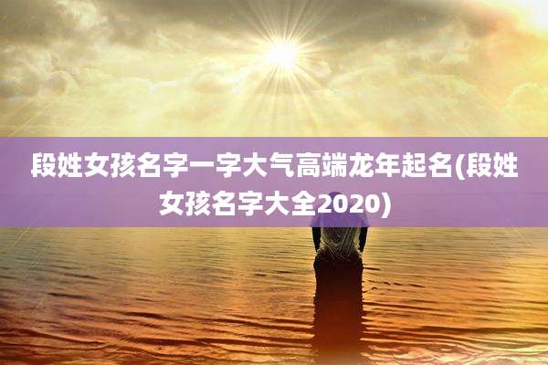 段姓女孩名字一字大气高端龙年起名(段姓女孩名字大全2020)