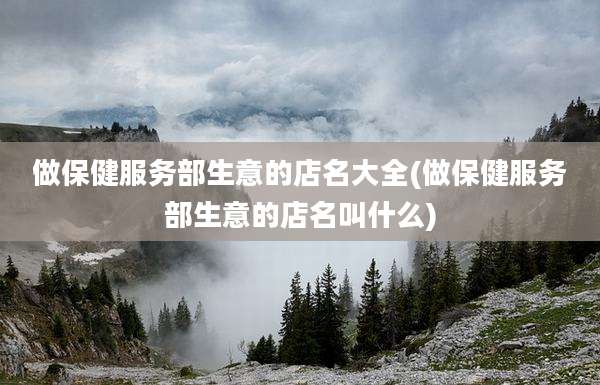 做保健服务部生意的店名大全(做保健服务部生意的店名叫什么)