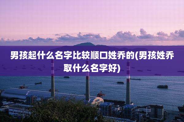 男孩起什么名字比较顺口姓乔的(男孩姓乔取什么名字好)