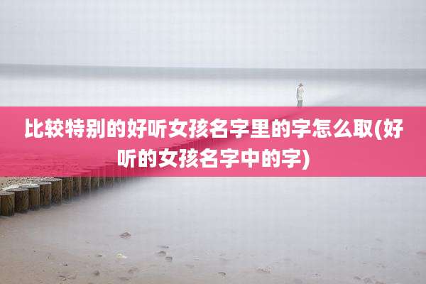 比较特别的好听女孩名字里的字怎么取(好听的女孩名字中的字)