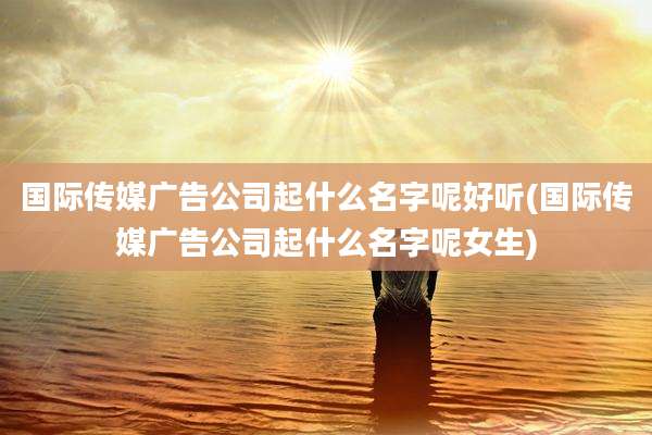 国际传媒广告公司起什么名字呢好听(国际传媒广告公司起什么名字呢女生)