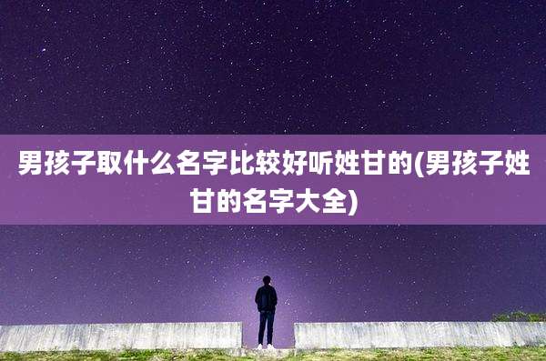 男孩子取什么名字比较好听姓甘的(男孩子姓甘的名字大全)