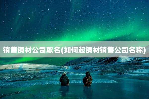 销售钢材公司取名(如何起钢材销售公司名称)