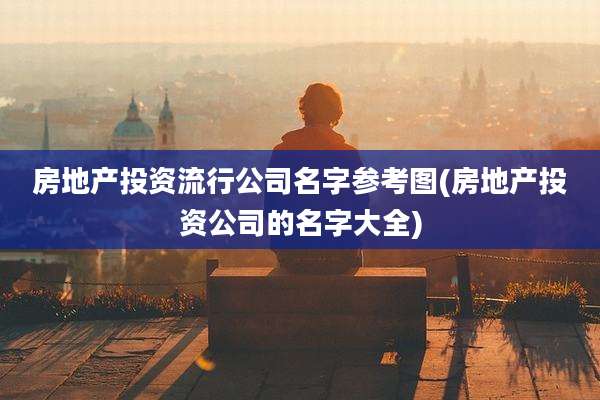 房地产投资流行公司名字参考图(房地产投资公司的名字大全)