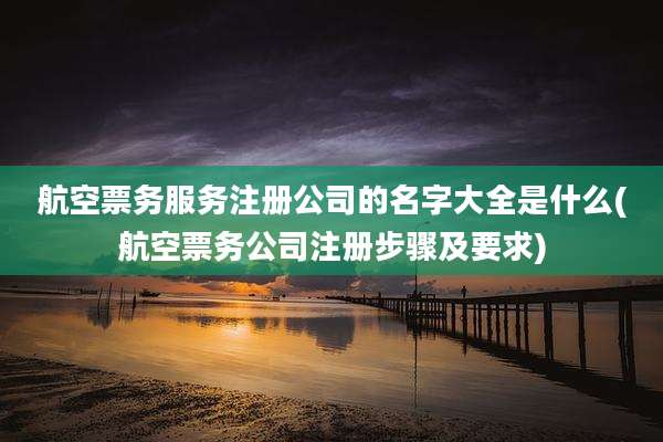 航空票务服务注册公司的名字大全是什么(航空票务公司注册步骤及要求)