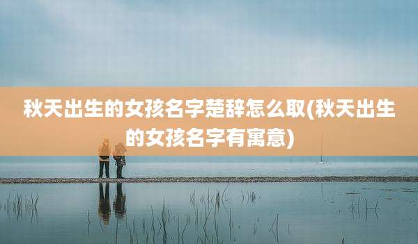 秋天出生的女孩名字楚辞怎么取(秋天出生的女孩名字有寓意)