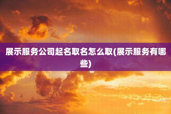 展示服务公司起名取名怎么取(展示服务有哪些)
