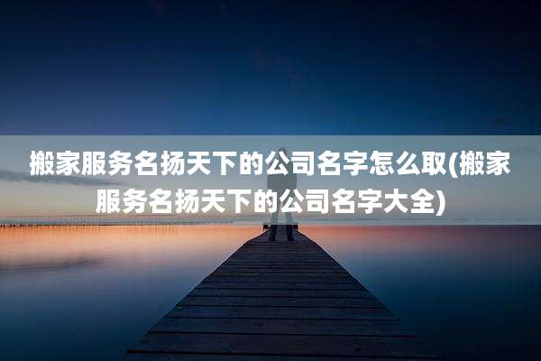 搬家服务名扬天下的公司名字怎么取(搬家服务名扬天下的公司名字大全)