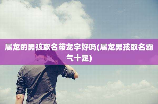 属龙的男孩取名带龙字好吗(属龙男孩取名霸气十足)