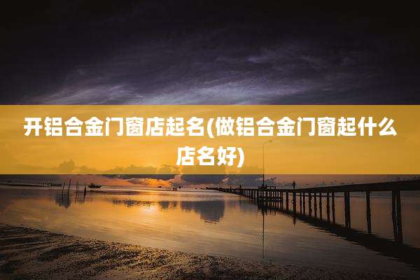 开铝合金门窗店起名(做铝合金门窗起什么店名好)