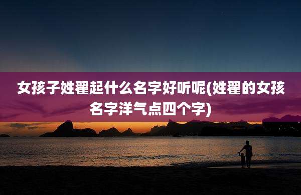 女孩子姓翟起什么名字好听呢(姓翟的女孩名字洋气点四个字)