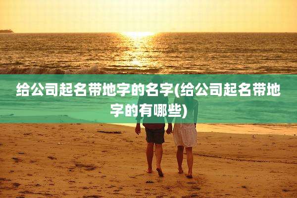 给公司起名带地字的名字(给公司起名带地字的有哪些)