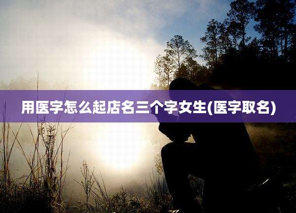 用医字怎么起店名三个字女生(医字取名)