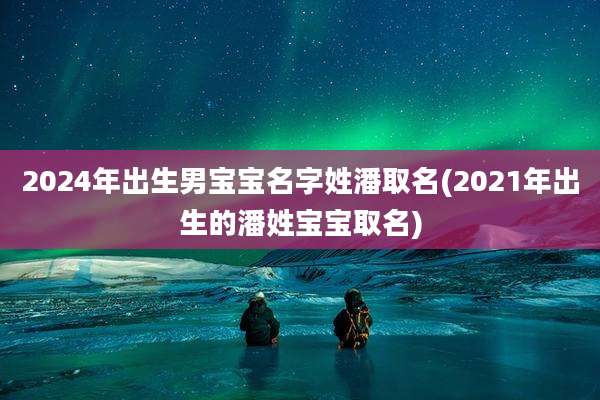 2024年出生男宝宝名字姓潘取名(2021年出生的潘姓宝宝取名)