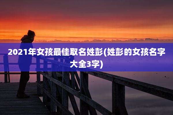 2021年女孩最佳取名姓彭(姓彭的女孩名字大全3字)