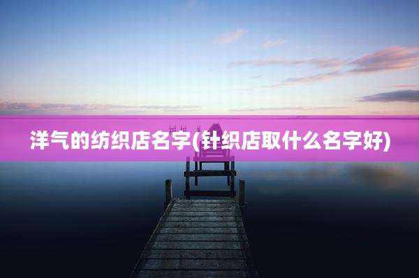 洋气的纺织店名字(针织店取什么名字好)
