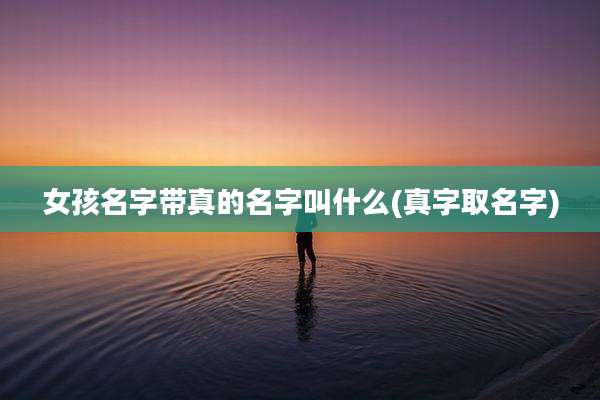 女孩名字带真的名字叫什么(真字取名字)