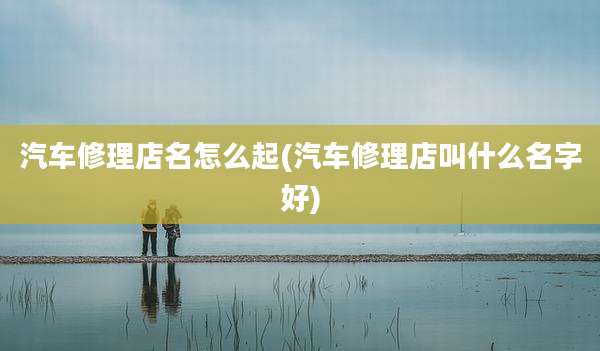 汽车修理店名怎么起(汽车修理店叫什么名字好)