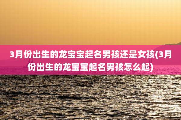 3月份出生的龙宝宝起名男孩还是女孩(3月份出生的龙宝宝起名男孩怎么起)