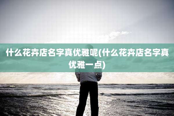 什么花卉店名字真优雅呢(什么花卉店名字真优雅一点)